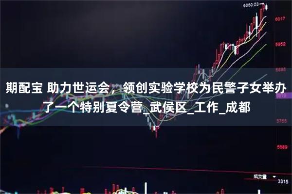 期配宝 助力世运会，领创实验学校为民警子女举办了一个特别夏令营_武侯区_工作_成都