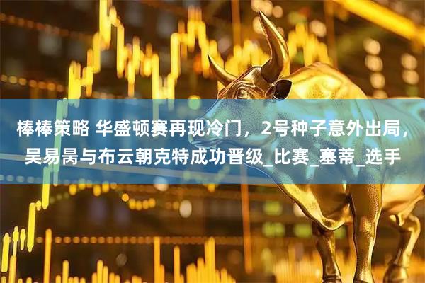 棒棒策略 华盛顿赛再现冷门，2号种子意外出局，吴易昺与布云朝克特成功晋级_比赛_塞蒂_选手
