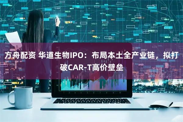 方舟配资 华道生物IPO：布局本土全产业链，拟打破CAR-T高价壁垒