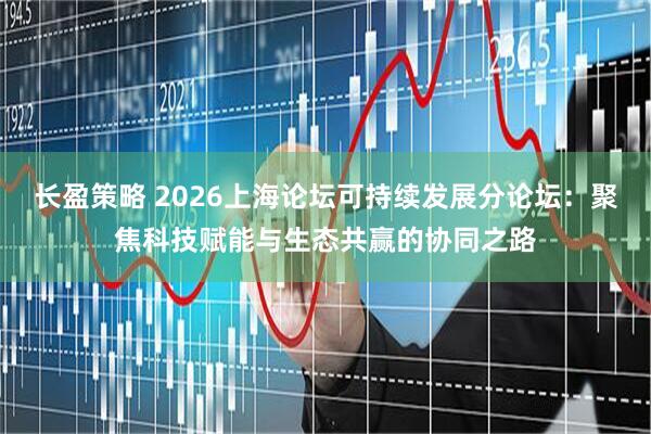 长盈策略 2026上海论坛可持续发展分论坛：聚焦科技赋能与生态共赢的协同之路