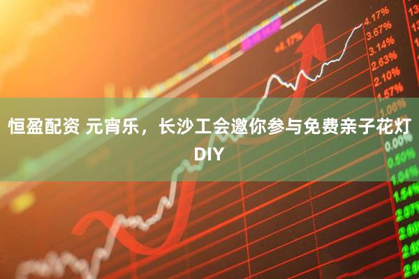恒盈配资 元宵乐，长沙工会邀你参与免费亲子花灯DIY