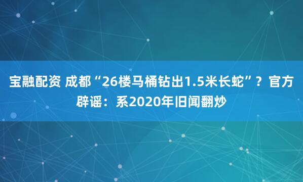 宝融配资 成都“26楼马桶钻出1.5米长蛇”？官方辟谣：系2020年旧闻翻炒