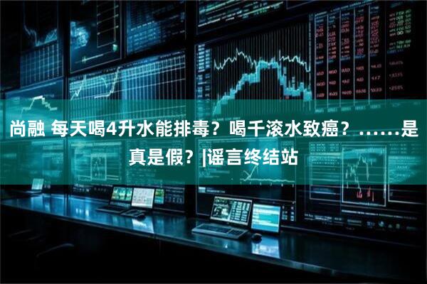 尚融 每天喝4升水能排毒？喝千滚水致癌？……是真是假？|谣言终结站